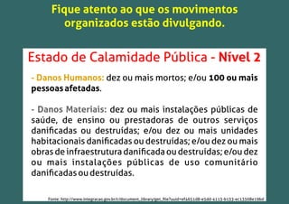 Fique atento ao que os movimentos
organizados estão divulgando.
Estado de Calamidade Pública - Nível 2
- Danos Humanos: dez ou mais mortos; e/ou 100 ou mais
pessoasafetadas.
- Danos Materiais: dez ou mais instalações públicas de
saúde, de ensino ou prestadoras de outros serviços
daniﬁcadas ou destruídas; e/ou dez ou mais unidades
habitacionais daniﬁcadas ou destruídas; e/ou dez ou mais
obrasdeinfraestruturadaniﬁcadaoudestruídas;e/oudez
ou mais instalações públicas de uso comunitário
daniﬁcadasoudestruídas.
Fonte: http://www.integracao.gov.br/c/document_library/get_ﬁle?uuid=ef4651d8-e5dd-4113-b133-ec13508e19bd
 