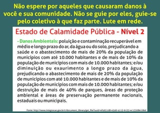 Não espere por aqueles que causaram danos à
você e sua comunidade. Não se guie por eles, guie-se
pelo coletivo à que faz parte. Lute em rede.
Estado de Calamidade Pública - Nível 2
-DanosAmbientais:poluiçãoecontaminaçãorecuperávelem
médioelongoprazodoar,daáguaoudosolo,prejudicandoa
saúde e o abastecimento de mais de 20% da população de
municípios com até 10.000 habitantes e de mais de 10% da
populaçãodemunicípioscommaisde10.000habitantes;e/ou
diminuição ou exaurimento a longo prazo da água,
prejudicando o abastecimento de mais de 20% da população
de municípios com até 10.000 habitantes e de mais de 10% da
populaçãodemunicípioscommaisde10.000habitantes;e/ou
destruição de mais de 40% de parques, áreas de proteção
ambiental e áreas de preservação permanente nacionais,
estaduaisoumunicipais.
Fonte: http://www.integracao.gov.br/c/document_library/get_ﬁle?uuid=ef4651d8-e5dd-4113-b133-ec13508e19bd
 