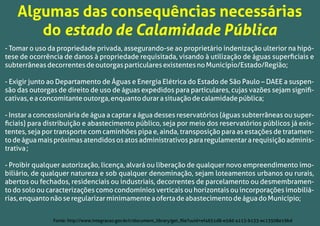 - Tomar o uso da propriedade privada, assegurando-se ao proprietário indenização ulterior na hipó-
tese de ocorrência de danos à propriedade requisitada, visando à utilização de águas superﬁciais e
subterrâneasdecorrentesdeoutorgasparticularesexistentesnoMunicípio/Estado/Região;
- Exigir junto ao Departamento de Águas e Energia Elétrica do Estado de São Paulo – DAEE a suspen-
são das outorgas de direito de uso de águas expedidos para particulares, cujas vazões sejam signiﬁ-
cativas,eaconcomitanteoutorga,enquantodurarasituaçãodecalamidadepública;
- Instar a concessionária de água a captar a água desses reservatórios (águas subterrâneas ou super-
ﬁciais) para distribuição e abastecimento público, seja por meio dos reservatórios públicos já exis-
tentes, seja por transporte com caminhões pipa e, ainda, transposição para as estações de tratamen-
todeáguamaispróximasatendidososatosadministrativospararegulamentararequisiçãoadminis-
trativa;
- Proibir qualquer autorização, licença, alvará ou liberação de qualquer novo empreendimento imo-
biliário, de qualquer natureza e sob qualquer denominação, sejam loteamentos urbanos ou rurais,
abertos ou fechados, residenciais ou industriais, decorrentes de parcelamento ou desmembramen-
to do solo ou caracterizações como condomínios verticais ou horizontais ou incorporações imobiliá-
rias,enquantonãoseregularizarminimamenteaofertadeabastecimentodeáguadoMunicípio;
Algumas das consequências necessárias
do estado de Calamidade Pública
Fonte: http://www.integracao.gov.br/c/document_library/get_ﬁle?uuid=ef4651d8-e5dd-4113-b133-ec13508e19bd
 