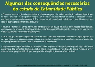 - Observar, na execução e implantação de obras emergenciais, toda a legislação ambiental pertinen-
te (leis, portarias e resoluções dos órgãos ambientais competentes), bem como as necessárias licen-
ças (prévia, de instalação e operação), outorgas, estudos e relatórios de impactos ambientais, e qua-
isqueroutrosprocedimentosaplicáveis;
- Rever as "tratativas" com particulares para captação de águas haja vista a desnecessidade de qual-
quer acordo ou anuência desses particulares diante da prevalência do interesse público sobre o pri-
vadoedopodersupremodoprópriopovo;
- Zelar pelo princípio da impessoalidade, haja vista a existência de dezenas de outorgas a particula-
res que podem ser suspensas, revogadas ou limitadas, especialmente aquelas cujas autorizações de
usojáexpiraram,conformetabelasapresentadaspeloDAEE;
- Implementar ampla e efetiva ﬁscalização sobre os pontos de captação de água irregulares, cujas
outorgas estão vencidas, bem como sobre pontos clandestinos, viabilizando-se até mesmo a rever-
sãodasoutorgasparaoMunicípio,semprejuízodeaplicaçãodesançõescabíveis.
Algumas das consequências necessárias
do estado de Calamidade Pública
Fonte: http://www.integracao.gov.br/c/document_library/get_ﬁle?uuid=ef4651d8-e5dd-4113-b133-ec13508e19bd
 