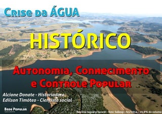 Crise da ÁGUACrise da ÁGUA
Campo Limpo Pta.
Base Popular
Organização
Campo Limpo Pta.
Base Popular
Organização
Alcione Donate - Historiadora
Edilson Timóteo - Cientista social
Represa Jaguary/Jacaréi - foto: Sabesp - fev/2014 - 19,8% do volume
Alcione Donate - Historiadora
Edilson Timóteo - Cientista social
Autonomia, Conhecimento
e Controle Popular
Autonomia, Conhecimento
e Controle Popular
HISTÓRICOHISTÓRICO
 