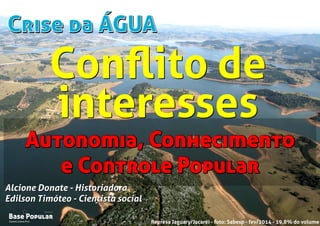Crise da ÁGUACrise da ÁGUA
Campo Limpo Pta.
Base Popular
Organização
Campo Limpo Pta.
Base Popular
Organização
Alcione Donate - Historiadora
Edilson Timóteo - Cientista social
Represa Jaguary/Jacaréi - foto: Sabesp - fev/2014 - 19,8% do volume
Alcione Donate - Historiadora
Edilson Timóteo - Cientista social
Autonomia, Conhecimento
e Controle Popular
Autonomia, Conhecimento
e Controle Popular
Conﬂito de
interesses
Conﬂito de
interesses
 