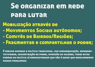 Mobilização através de
- Movimentos Sociais autônomos;
- Comitês de Bairros/Regiões;
- Fragmentar e compartilhar o poder;
É preciso superar a política tradicional, sua hierarquização, represen-
tatividade, concentração de poder, inversão de valores, todas estas
formas na política já demonstraram que não é assim que resolveremos
nossos problemas;
Se organizar em rede
para lutar
 