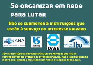 ANA
AGÊNCIA NACIONAL DE ÁGUAS
Não se submeter à instituições que
estão à serviço do interesse privado
São instituições ou empresas públicas ou privadas que não se
comprometem em atender ao interesse público, não é isso que está na
mente dos homens e mulheres com poder de decisão sobre elas.
Se organizar em rede
para lutar
 