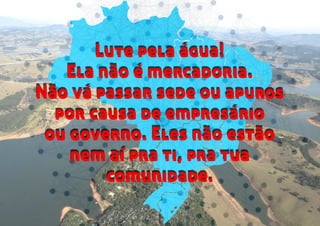 Lute pela água!
Ela não é mercadoria.
Não vá passar sede ou apuros
por causa de empresário
ou governo. Eles não estão
nem aí pra ti, pra tua
comunidade.
Lute pela água!
Ela não é mercadoria.
Não vá passar sede ou apuros
por causa de empresário
ou governo. Eles não estão
nem aí pra ti, pra tua
comunidade.
 