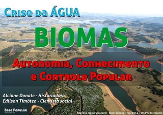 Crise da ÁGUACrise da ÁGUA
Campo Limpo Pta.
Base Popular
Organização
Campo Limpo Pta.
Base Popular
Organização
Alcione Donate - Historiadora
Edilson Timóteo - Cientista social
Represa Jaguary/Jacaréi - foto: Sabesp - fev/2014 - 19,8% do volume
Alcione Donate - Historiadora
Edilson Timóteo - Cientista social
Autonomia, Conhecimento
e Controle Popular
Autonomia, Conhecimento
e Controle Popular
BIOMASBIOMAS
 