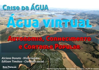 Crise da ÁGUACrise da ÁGUA
Campo Limpo Pta.
Base Popular
Organização
Campo Limpo Pta.
Base Popular
Organização
Alcione Donate - Historiadora
Edilson Timóteo - Cientista social
Represa Jaguary/Jacaréi - foto: Sabesp - fev/2014 - 19,8% do volume
Alcione Donate - Historiadora
Edilson Timóteo - Cientista social
Autonomia, Conhecimento
e Controle Popular
Autonomia, Conhecimento
e Controle Popular
Água virtualÁgua virtual
 
