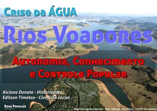 Crise da ÁGUACrise da ÁGUA
Campo Limpo Pta.
Base Popular
Organização
Campo Limpo Pta.
Base Popular
Organização
Alcione Donate - Historiadora
Edilson Timóteo - Cientista social
Represa Jaguary/Jacaréi - foto: Sabesp - fev/2014 - 19,8% do volume
Alcione Donate - Historiadora
Edilson Timóteo - Cientista social
Autonomia, Conhecimento
e Controle Popular
Autonomia, Conhecimento
e Controle Popular
Rios VoadoresRios Voadores
 