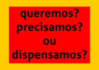 queremos?
precisamos?
ou
dispensamos?
 