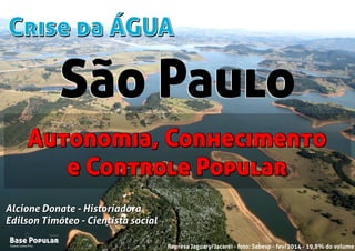 Crise da ÁGUACrise da ÁGUA
Campo Limpo Pta.
Base Popular
Organização
Campo Limpo Pta.
Base Popular
Organização
Alcione Donate - Historiadora
Edilson Timóteo - Cientista social
Represa Jaguary/Jacaréi - foto: Sabesp - fev/2014 - 19,8% do volume
Alcione Donate - Historiadora
Edilson Timóteo - Cientista social
Autonomia, Conhecimento
e Controle Popular
Autonomia, Conhecimento
e Controle Popular
São PauloSão Paulo
 