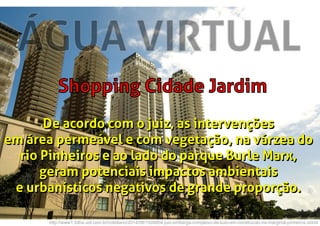 ÁGUA VIRTUAL
Shopping Cidade Jardim
http://www1.folha.uol.com.br/cotidiano/2014/08/1504804-juiz-embarga-complexo-de-luxo-em-construcao-na-marginal-pinheiros.shtml
De acordo com o juiz, as intervenções
em área permeável e com vegetação, na várzea do
rio Pinheiros e ao lado do parque Burle Marx,
geram potenciais impactos ambientais
e urbanísticos negativos de grande proporção.
De acordo com o juiz, as intervenções
em área permeável e com vegetação, na várzea do
rio Pinheiros e ao lado do parque Burle Marx,
geram potenciais impactos ambientais
e urbanísticos negativos de grande proporção.
 