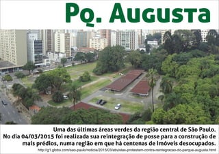 Pq. Augusta
Uma das últimas áreas verdes da região central de São Paulo.
No dia 04/03/2015 foi realizada sua reintegração de posse para a construção de
mais prédios, numa região em que há centenas de imóveis desocupados.
http://g1.globo.com/sao-paulo/noticia/2015/03/ativistas-protestam-contra-reintegracao-do-parque-augusta.html
 