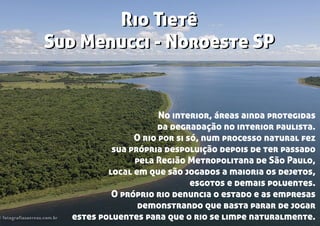 Rio Tietê
Sud Menucci - Noroeste SP
Rio Tietê
Sud Menucci - Noroeste SP
No interior, áreas ainda protegidas
da degradação no interior paulista.
O rio por si só, num processo natural fez
sua própria despoluição depois de ter passado
pela Região Metropolitana de São Paulo,
local em que são jogados a maioria os dejetos,
esgotos e demais poluentes.
O próprio rio denuncia o estado e as empresas
demonstrando que basta parar de jogar
estes poluentes para que o rio se limpe naturalmente.
 