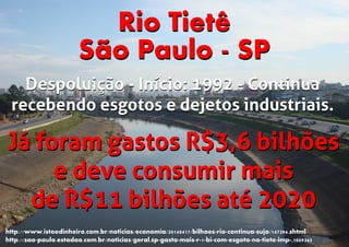 Rio Tietê
São Paulo - SP
Já foram gastos R$3,6 bilhões
e deve consumir mais
de R$11 bilhões até 2020
Já foram gastos R$3,6 bilhões
e deve consumir mais
de R$11 bilhões até 2020
http://www.istoedinheiro.com.br/noticias/economia/20140417/bilhoes-rio-continua-sujo/147396.shtml
http://sao-paulo.estadao.com.br/noticias/geral,sp-gasta-mais-r-1-bi-com-esgoto-no-tiete-imp-,1009365
Rio Tietê
São Paulo - SP
Despoluição - Início: 1992 - Continua
recebendo esgotos e dejetos industriais.
Despoluição - Início: 1992 - Continua
recebendo esgotos e dejetos industriais.
 