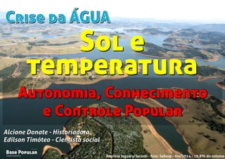 Crise da ÁGUACrise da ÁGUA
Campo Limpo Pta.
Base Popular
Organização
Campo Limpo Pta.
Base Popular
Organização
Alcione Donate - Historiadora
Edilson Timóteo - Cientista social
Represa Jaguary/Jacaréi - foto: Sabesp - fev/2014 - 19,8% do volume
Alcione Donate - Historiadora
Edilson Timóteo - Cientista social
Autonomia, Conhecimento
e Controle Popular
Autonomia, Conhecimento
e Controle Popular
Sol e
temperatura
Sol e
temperatura
 