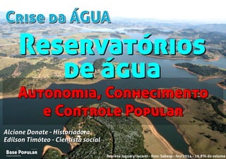 Crise da ÁGUACrise da ÁGUA
Campo Limpo Pta.
Base Popular
Organização
Campo Limpo Pta.
Base Popular
Organização
Alcione Donate - Historiadora
Edilson Timóteo - Cientista social
Represa Jaguary/Jacaréi - foto: Sabesp - fev/2014 - 19,8% do volume
Alcione Donate - Historiadora
Edilson Timóteo - Cientista social
Autonomia, Conhecimento
e Controle Popular
Autonomia, Conhecimento
e Controle Popular
Reservatórios
de água
Reservatórios
de água
 