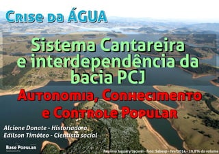 Crise da ÁGUACrise da ÁGUA
Campo Limpo Pta.
Base Popular
Organização
Campo Limpo Pta.
Base Popular
Organização
Alcione Donate - Historiadora
Edilson Timóteo - Cientista social
Represa Jaguary/Jacaréi - foto: Sabesp - fev/2014 - 19,8% do volume
Alcione Donate - Historiadora
Edilson Timóteo - Cientista social
Autonomia, Conhecimento
e Controle Popular
Autonomia, Conhecimento
e Controle Popular
Sistema Cantareira
e interdependência da
bacia PCJ
Sistema Cantareira
e interdependência da
bacia PCJ
 