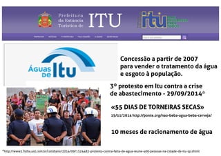 Concessão a partir de 2007
para vender o tratamento da água
e esgoto à população.
3º protesto em Itu contra a crise
de abastecimento - 29/09/2014*
*http://www1.folha.uol.com.br/cotidiano/2014/09/1524482-protesto-contra-falta-de-agua-reune-400-pessoas-na-cidade-de-itu-sp.shtml
«55 DIAS DE TORNEIRAS SECAS»
15/11/2014 http://ponte.org/nao-beba-agua-beba-cerveja/
10 meses de racionamento de água
 
