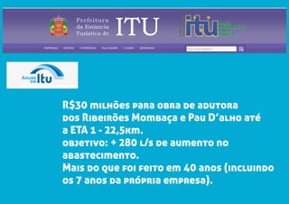 R$30 milhões para obra de adutora
dos Ribeirões Mombaça e Pau D’alho até
a ETA 1 - 22,5km.
objetivo: + 280 l/s de aumento no
abastecimento.
Mais do que foi feito em 40 anos (incluindo
os 7 anos da própria empresa).
 