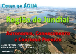 Crise da ÁGUACrise da ÁGUA
Campo Limpo Pta.
Base Popular
Organização
Campo Limpo Pta.
Base Popular
Organização
Alcione Donate - Historiadora
Edilson Timóteo - Cientista social
Represa Jaguary/Jacaréi - foto: Sabesp - fev/2014 - 19,8% do volume
Alcione Donate - Historiadora
Edilson Timóteo - Cientista social
Autonomia, Conhecimento
e Controle Popular
Autonomia, Conhecimento
e Controle Popular
Região de JundiaíRegião de Jundiaí
 