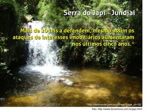 Japi
em tupi-guarani signiﬁca nascente de rios
Serra do Japi - Jundiaí
foto: http://www.bioventura.com.br/japi.html
Serra do Japi - Jundiaí
Mais de 20 leis a defendem, mesmo assim os
ataques de interesses imobiliários aumentaram
nos últimos cinco anos.
Mais de 20 leis a defendem, mesmo assim os
ataques de interesses imobiliários aumentaram
nos últimos cinco anos.*
*http://dedoverde.com.br/japi/wp/?page_id=182
 
