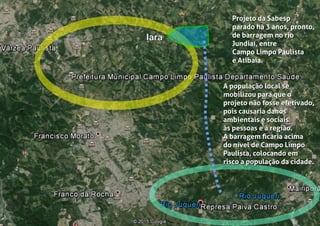 IaraIara
Projeto da Sabesp
parado há 3 anos, pronto,
de barragem no rio
Jundiaí, entre
Campo Limpo Paulista
e Atibaia.
Projeto da Sabesp
parado há 3 anos, pronto,
de barragem no rio
Jundiaí, entre
Campo Limpo Paulista
e Atibaia.
A população local se
mobilizou para que o
projeto não fosse efetivado,
pois causaria danos
ambientais e sociais
às pessoas e à região.
A barragem ﬁcaria acima
do nível de Campo Limpo
Paulista, colocando em
risco a população da cidade.
A população local se
mobilizou para que o
projeto não fosse efetivado,
pois causaria danos
ambientais e sociais
às pessoas e à região.
A barragem ﬁcaria acima
do nível de Campo Limpo
Paulista, colocando em
risco a população da cidade.
 