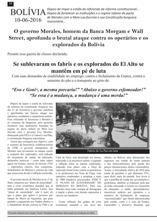 Depois de impor a estafa do referendo
da reforma da constituição burguesa (no
dia 21 de fevereiro) o governo redobrou
e aprofundou um furioso ataque aos
operários, estudantes e camponeses pobres.
Esse referendo só favoreceu a Morales e
ao conjunto da burguesia, pois permitiu
fortalecer suas instituições baseadas no
regime do pacto infame da Meia Lua
fascista com o governo Evo Morales,
abençoado pela OEA e a Unasul e sua filha,
a constituição burguesa reacionária.
Assim que conseguiu seu objetivo, com
o sustento da burocracia colaboracionista
da COB, o governo antioperário de
Morales saiu novamente ao ataque contra
o conjunto dos explorados, com redução
do orçamento de saúde, da educação,
demissões massivas – como tenta impor
agora em Enatex, através do decreto 2765
–, repressões, cárcere, tirar conquistas,
fechamentos de fábricas e carestia da vida
que acrescenta devido à inflação acelerada.
O governo lacaio de Morales já no 1º de
Maio, anunciou seu “plano de austeridade”
ante a crise econômica mundial que já
tinha golpeado em América Latina. Seu
“plano de austeridade”, não é mais do
que o plano que aplica o governo pró
ianque de Macri na Argentina, que para
garantir o pagamento aos fundos abutres e
a fraudulenta dívida externa ao FMI e ao
Club de Paris, está demitindo em massa,
reduzindo o já miserável salário e jogando
a inflação sobre as massas exploradas,
impondo esse plano com a força da
repressão brutal como contra os petroleiros
e os professores em Terra do Fogo, com
operários condenados a perpétua e mais
de 7000 lutadores processados. ESSE É
O “PLANO DE AUSTERIDADE” DE
MORALES NA BOLÍVIA. Para isso
Morales tirou tudo vestígio de demagogia
e impõe o plano com brutais repressões e
cárcere aos lutadores.
Como refração dos golpes da crise
econômica mundial e seu novo pre
infarto, na Bolívia uma diminuição dos
ingressos aos estado da renda mineira
e dos hidrocarbonetos pela queda dos
preços internacionais destes commodities.
Assim, a arrecadação efetiva de 2016 pela
renda de petróleo e gás diminuiu 53%,
quer dizer, mais da metade. Isso levou a
que a partilha da renda nas governações e
prefeituras, também se reduzam, pelo que
já estão colocando o recorte no orçamento
de educação, a saúde, aposentadorias,
miseráveis salários aos operários e a
tentativa de fechamento de empresas
“nacionalizadas” que foram administradas
pelo estado, como é o caso da Enatex,
LacteosBol e inclusive Huanuni, que
Depois de impor a estafa do referendo da reforma constitucional...
Depois de fortalecer as instituições e o regime infame do pacto
de Morales com a Meia Lua fascista e sua Constituição burguesa
reacionária...
O governo Morales, homem da Banca Morgam e Wall
Street, aprofunda o brutal ataque contra os operários e os
explorados da Bolívia
Perante essa guerra de classes declarada:
Se sublevaram os fabris e os explorados do El Alto se
mantêm em pé de luta
Com suas demandas de estabilidade no emprego, contra o fechamento da Enatex, contra o
aumento do pão e o transporte ao grito de:
“Evo e Goni*, a mesma porcaria!” “Abaixo o governo esfomeador!”
“Se essa é a mudança, a mudança é uma merda!”
BOLÍVIA
10-06-2016
*Gonzalo Sánchez de Lozada, “Goni”: Presidente boliviano derrocado na revolução de 2003.
18
Fabris de La Paz em luta
 