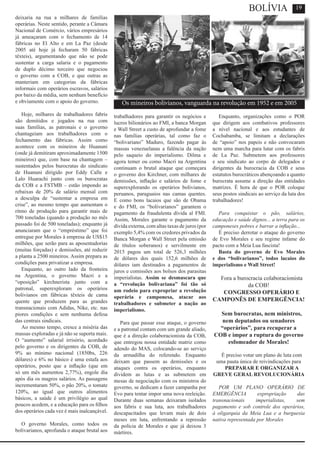 deixaria na rua a milhares de famílias
operárias. Neste sentido, perante a Câmara
Nacional de Comércio, vários empresários
já ameaçaram com o fechamento de 14
fábricas no El Alto e em La Paz (desde
2005 até hoje já fecharam 50 fábricas
têxteis), argumentando que não se pode
sustentar a carga salaria e o pagamento
de duplo décimo terceiro que negociou
o governo com a COB, e que outras as
manteriam em categorias da fábricas
informais com operários escravos, salários
por baixo da média, sem nenhum benefício
e obviamente com o apoio do governo.
Hoje, milhares de trabalhadores fabris
são demitidos e jogados na rua com
suas famílias, as patronais e o governo
chantageiam aos trabalhadores com o
fechamento das fábricas. Assim como
acontece com os mineiros de Huanuni
(onde já demitiram aproximadamente 1500
mineiros) que, com base na chantagem –
sustentados pelos burocratas do sindicato
de Huanuni dirigido por Eddy Calle e
Lalo Huarachi junto com os burocratas
da COB e a FSTMB – estão impondo as
rebaixas de 20% de salário mensal com
a desculpa de “sustentar a empresa em
crise”, ao mesmo tempo que aumentam o
ritmo de produção para garantir mais de
700 toneladas (quando a produção no mês
passado foi de 500 toneladas); enquanto já
anunciaram que o “empréstimo” que foi
entregue por Morales à empresa de US$15
milhões, que serão para as aposentadorias
(muitas forçadas) e demissões, até reduzir
a planta a 2500 mineiros. Assim prepara as
condições para privatizar a empresa.
Enquanto, ao outro lado da fronteira
na Argentina, o governo Macri e a
“oposição” kirchnerista junto com a
patronal, superexploram os operários
bolivianos em fábricas têxteis de cama
quente que produzem para as grandes
transnacionais com Adidas, Nike, etc. nas
piores condições e sem nenhuma defesa
das centrais sindicais.
Ao mesmo tempo, cresce a miséria das
massas exploradas e já não se suporta mais.
O “aumento” salarial irrisório, acordado
pelo governo e os dirigentes da COB, de
9% ao mínimo nacional (1850bs, 226
dólares) e 6% no básico é uma estafa aos
operários, posto que a inflação (que em
só um mês aumentou 2,77%), engole dia
após dia os magros salários. As passagens
incrementaram 50%, o pão 20%, o tomate
120%, ao igual que outros alimentos
básicos, a saúde é um privilégio ao qual
poucos acedem, e a educação para os filhos
dos operários cada vez é mais inalcançável.
O governo Morales, como todos os
bolivarianos, aprofunda o ataque brutal aos
trabalhadores para garantir os negócios e
lucros bilionários ao FMI, a banca Morgan
e Wall Street a custo de aprofundar a fome
nas famílias operárias, tal como faz o
“bolivariano” Maduro, fazendo pagar às
massas venezuelanas a falência da nação
pelo saqueio do imperialismo. Dilma e
agora temer ou como Macri na Argentina
continuam o brutal ataque que começara
o governo dos Kirchner, com milhares de
demissões, inflação e salários de fome e
superexplorando os operários bolivianos,
peruanos, paraguaios nas camas quentes.
E como bons lacaios que são de Obama
e do FMI, os “bolivarianos” garantem o
pagamento da fraudulenta dívida al FMI.
Assim, Morales garante o pagamento da
dívida externa, com altas taxas de juros (por
exemplo 5,4% com os credores privados da
Banca Morgan e Wall Street pela emissão
de títulos soberanos) e servilmente em
2015 pagou um total de 526,3 milhões
de dólares dos quais 152,6 milhões de
dólares iam destinados a pagamentos de
juros e comissões aos bolsos dos parasitas
imperialistas. Assim se desmascara que
a “revolução bolivariana” foi tão só
um rodeio para expropriar a revolução
operária e camponesa, atacar aos
trabalhadores e submeter a nação ao
imperialismo.
Para que passar esse ataque, o governo
e a patronal contam com um grande aliado,
que é a direção colaboracionista da COB,
que entregou nossa entidade matriz como
adendo do MAS, colocando-se ao serviço
da armadilha do referendo. Enquanto
deixam que passem as demissões e os
ataques contra os operários, enquanto
dividem as lutas e as submetem em
mesas de negociação com os ministros do
governo, se dedicam a fazer campanha por
Evo para tentar impor uma nova reeleição.
Durante duas semanas deixaram isolados
aos fabris e sua luta, aos trabalhadores
descapacitados que levam mais de dois
meses em luta, enfrentando a repressão
da polícia de Morales e que já deixou 3
mártires.
Enquanto, organizações como o POR
que dirigem aos combativos professores
a nível nacional e aos estudantes de
Cochabamba, se limitam a declarações
de “apoio” nos papeis e não convocaram
nem uma marcha para lutar com os fabris
de La Paz. Submetem aos professores
e seu sindicato ao corpo de delegados e
dirigentes da burocracia da COB e seus
estatutos burocráticos abençoando a quanto
burocrata assume a direção das entidades
matrizes. É hora de que o POR coloque
seus postos sindicais ao serviço da luta dos
trabalhadores!
Para conquistar o pão, salários,
educação e saúde dignos... a terra para os
camponeses pobres e barrar a inflação...
É preciso derrotar o ataque do governo
de Evo Morales e seu regime infame do
pacto com a Meia Lua fascista!
Basta do governo de Evo Morales
e dos “bolivarianos”, todos lacaios do
imperialismo e Wall Street!
Fora a burocracia colaboracionista
da COB!
CONGRESSO OPERÁRIO E
CAMPONÊS DE EMPERGÊNCIA!
Sem burocratas, nem ministros,
nem deputados ou senadores
“operários”, para recuperar a
COB e impor a ruptura do governo
esfomeador de Morales!
É preciso votar um plano de luta com
uma pauta única de reivindicações para
PREPARAR E ORGANIZAR A
GREVE GERAL REVOLUCIONÁRIA
POR UM PLANO OPERÁRIO DE
EMERGÊNCIA expropriação das
transnacionais imperialistas, sem
pagamento e sob controle dos operários,
à oligarquia da Meia Lua e a burguesia
nativa representada por Morales
19
Os mineiros bolivianos, vanguarda na revolução em 1952 e em 2005
BOLÍVIA
 