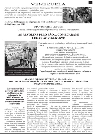 Fazendo o trabalho sujo pelo imperialismo, Maduro paga 10 milhões de
dólares ao FMI, esfomeando e reprimindo o povo
A oligarquia da MUD prepara a armadilha do Referendo Revocatório
amparada na Constituição Bolivariana para impedir que as massas
protagonizem um novo “caracazo”
Maduro, a boliburguesia e a oligarquia da MUD são todos serventes
de Wall Street e do FMI
O POVO MORRE DE FOME
O podre sistema capitalista não pode dar de comer a seus escravos
AS REVOLTAS PELO PÃO.... COMEÇARAM!
LUGAR AO CARACAZO!
Para poder comer, é preciso fazer realidade o grito dos operários da
SIDOR...
É PRECISO FAZER “A REVOLUÇÃO DOS
TRABALHAODRES”!
Plano operário de emergência
POR UM CONGRESSO OPERÁRIO NACIONAL
Dos sindicatos, os comitês de fábricas, de desocupados, de
abastecimento, dos camponeses pobres e dos comitês de soldados
rasos que desconheçam a casta de oficiais assassina do povo
As forças contrarrevolucionárias da Guarda Nacional Bolivariana
e dos grupos paramilitares dos “coletivos” chavistas, atacam e
reprimem o povo faminto....
Comitês operários e populares de autodefesa para enfrentar a
repressão destes assassinos do povo!
ABAIXO A FARSA DA REVOLUÇÃO BOLIVARIANA!
POR UMA VENEZUELA OPERÁRIA E SOCIALISTA SEM GENERAIS, PATRÕES E NEM
BANQUEIROS IMPERIALISTAS!
A conta do FMI, o
governo bolivariano
de Maduro e da
oligarquia da
MUD afundam na
barbárie e na mais
absoluta miséria os
explorados
A Venezuela dos
bolivarianos e da oligarquia
da MUD é um verdadeiro
inferno para os trabalhadores
e explorados. A situação das
massas é de uma miséria total,
de uma verdadeira barbárie.
Enquanto os mercados nos
bairros ricos estão abarrotados
de mercadorias de qualidade,
os explorados devem
sobreviver diariamente sem
saber se conseguirão pão para
suas famílias generalizando
o desespero. A inflação é
insustentável e a carestia da
vida aumenta dia a dia, com
a cesta básica num valor
de 15 salários mínimos. Se
estabeleceu a extorsão dos
militantes pagos pelo governo
bolivariano dos Comitês
Locais de Abastecimento e
Distribuição (CLAP), que são
a legalização do “bachaqueo”
(revenda) do PSUV e da GNB.
Os saques são moeda corrente
em todos os Estado do país e não
há dia que a busca de alimentos
das massas não termine
reprimida brutalmente pela
Guarda Nacional Bolivariana
e as bandas paramilitares do
governo como os “coletivos”.
As industrias, devastadas por
anos de desinvestimentos
fecham diariamente
aumentando o flagelo do
desemprego, que na juventude
chega quase a 30%. Os filhos
dos trabalhadores morrem de
desnutrição e enfermidades
curáveis nos hospitais por falta
de medicamentos e insumos.
Da mão do governo de
Maduro e da MUD que contra
a Assembleia Nacional, o
imperialismo declarou guerra
às massas venezuelanas com
o fim de cumprir com os
pagamentos da dívida externa
que o governo continua
pagando religiosamente ao
custo da fome do povo. No ano
passado Maduro pagou US$
10,5 bilhões e este ano pagou
US$ 3 bilhões de um total de
9,5 bilhões de dólares para
2016. Daí vem o “gasolinazo”
imposto pelo governo de
Maduro e aplaudido pela
MUD, a isenção de impostos
à burguesia e o plano de
privatizações das indústrias do
Estado.
Os trabalhadores e
explorados venezuelanos
sentemnapeleasconsequências
de não terem podido tomar o
poder em suas mãos por traição
de suas direções que ataram
sua sorte aos bolivarianos que
entregaram o país a voracidade
do saque imperialista.
As condições de fome e
miséria na que afundaram
as massas venezuelanas são
piores que as que causaram
o “Caracazo” em 1989. A
burguesia e o imperialismo
sabem muito bem e sob o
VENEZUELA
21
Trabalhadores de Sidor: “Não acreditamos em
socialistas com Hummer nem em comunistas com Rolex.
Acreditamos na revolução dos trabalhadores”
 