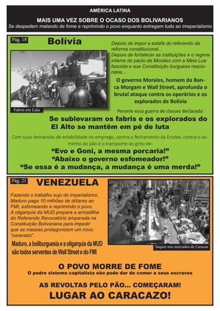 AMÉRICA LATINA
MAIS UMA VEZ SOBRE O OCASO DOS BOLIVARIANOS
Se despedem matando de fome e reprimindo o povo enquanto entregam tudo ao imeperialismo
Pág. 18
O POVO MORRE DE FOME
O podre sistema capitalista não pode dar de comer a seus escravos
AS REVOLTAS PELO PÃO... COMEÇARAM!
LUGAR AO CARACAZO!
Fazendo o trabalho sujo do imperialismo,
Maduro paga 10 milhões de dólares ao
FMI, esfomeando e reprimindo o povo.
A oligarquia da MUD prepara a armadilha
do Referendo Revocatório amparada na
Constituição Bolivariana para impedir
que as massas protagonizem um novo
“caracazo”.
Pág. 21
Depois de impor a estafa do referendo da
reforma constitucional...
Depois de fortalecer as instituições e o regime
infame do pacto de Morales com a Meia Lua
fascista e sua Constituição burguesa reacio-
nária...
O governo Morales, homem da Ban-
ca Morgam e Wall Street, aprofunda o
brutal ataque contra os operários e os
explorados de Bolívia
Perante essa guerra de classes declarada:
Se sublevaram os fabris e os explorados do
El Alto se mantêm em pé de luta
Com suas demandas de estabilidade no emprego, contra o fechamento da Enatex, contra o au-
mento do pão e o transporte ao grito de:
“Evo e Goni, a mesma porcaria!”
“Abaixo o governo esfomeador!”
“Se essa é a mudança, a mudança é uma merda!”
Bolívia
Fabris em Luta
Saques nos mercados de Caracas
VENEZUELA
Maduro,aboliburguesiaeaoligarquiadaMUD
sãotodosserventesdeWallStreetedoFMI
 