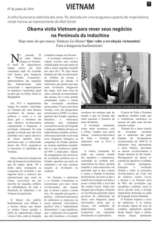9
N
o passado 22
de maio Obama
chegou ao Vietnam.
O chefe do imperialismo
ianque esteve em terra
vietnamita onde foi recebido
com honras pela burguesia
do “Partido Comunista”,
administradora das maquilas
das transnacionais onde
escravizam e superexploram
os operários vietnamitas igual
ou pior que na China, Índia ou
Bangladesh.
Em 1975 o imperialismo
ianque foi varrido e derrotado
no Vietnam por uma heroica
resistência de massas que
unificou o norte e o sul
desse país e terminou em
uma ofensiva revolucionária
expropriando a burguesia. A
revolução vietnamita foi uma
grande revolução que não teria
triunfado sem o apoio decisivo
da classe operária norte-
americana que, se sublevando
dentro dos EUA, negando-se
ir massacrar os oprimidos do
Vietnam.
Hoje voltam ali os ianques da
mão da burguesia hochiminista
que há tempo, desde ’89 e
ainda antes, entregaram as
conquistas da revolução a um
ingresso feroz e massivo das
transnacionais que, como na
China, escravizam em um
sem-fim de maquilas milhões
de trabalhadores de toda a
Península da Indochina e no
Vietnam em particular.
O abraço dos patrões
hochiministas com Obama é
o mesmo abraço que deram
os irmãos Castro quando o
chefe do imperialismo ianque
visitou Cuba, onde já triangula
a bandeira ianque em Havana.
A revolução vietnamita e a
cubana tiveram uma enorme
solidariedade ativa por parte de
toda a classe operária mundial
nos anos 60 e 70. Elas foram
bandeira de luta revolucionaria
de milhões de jovens e
trabalhadores do mundo. O
stalinismo, que jamais quis que
estas revoluções chegassem
tão longe, nem bem tirou de
cima a pressão revolucionárias
das massas, foi o mais grande
conspirador contra a vitória
das revoluções socialistas
nesses países. É que como dizia
Trotsky, com um prognostico
certeiro para a URSS: o u classe
operária dos Estados operários
derrotava a burocracia
stalinista, uma verdadeira
excrecência social, privilegiada
e atada por milhares de laços ao
imperialismo mundial, ou bem,
aburocraciadevindo-seemuma
nova burguesia entregava as
conquistas do Estado operário
ao sistema capitalista mundial.
Isto é o que aconteceu a partir
de 1989 – e ainda antes – depois
do esmagamento dos processos
de revoluções políticas nos ex
Estados operários por parte do
stalinismo e de suas enormes
traições as revoluções no
ocidente.
No Vietnam o stalinismo
e os Partidos Comunistas se
encontraram com uma vitória
revolucionária das massas
que se deram a pesar e contra
eles. No segundo pós-guerra a
política contrarrevolucionaria
do stalinismo se expressou na
assim chamada “coexistência
pacífica” com o “imperialismo
democrático”, o que significava
que o stalinismo devia garantir
que não triunfasse a revolução
socialista em nenhum país do
mundo e que na Europa não
sobre passasse a fronteira do
muro de Berlim.
A revolução vietnamita,
como antes aconteceu com
a China, rompeu esse pacto
infame contrarrevolucionário
de Yalta e Potsdam do
stalinismo com os EUA e
Inglaterra.
A vitória vietnamita foi
então um enorme triunfo
dos operários e camponeses,
sustentado no combate anti-
imperialista da classe operária
mundial e norte-americana em
particular, que se deu a pesar
e contra o Partido Comunista
hochiminista, tal como se deu o
triunfo da revolução na China a
pesar e contra Mao e em Cuba
dos irmãos Castro. Todos eles
chegam seja a Saigon, a Pequim
ou em Havana querendo impor
governos de colaboração de
classe com burguesia quase
inexistentes, posto que as
massas, sob condições de
padecimentos inauditos,
avançavam em expropriar
diretamente os exploradores.
O pacto de Yalta e Potsdam
significou também então que
o estalinismo controlava as
massas ali onde estas haviam
tomado o poder.
Vietnam foi o único triunfo
da revolução socialista
que o stalinismo não pode
liquidar do levantamento
revolucionário de 1968-74. O
stalinismo traiu abertamente
o maio francês, desviando
as massas revolucionárias à
fraude eleitoral de De Gaulle.
Desorganizou de dentro os
comitês de operários e soldados
da revolução portuguesa.
Entregou a revolução
chilena e todos os processos
revolucionários do Cone Sul
da América Latina. Levou
a derrota e ao fracasso mais
de 90% das revoluções que
sacudiram o planeta, como já
havia salvado antes a Europa
imperialista destruída na saída
da Segunda Guerra Mundial.
O Vietnam rompeu o cerco
do stalinismo. E as massas
do mundo, depois de anos de
combate, aplaudiram quando
desde Saigon fugia o ultimo
marine ianque pendurado
07 de junho de 2016
A velha burocracia stalinista dos anos 70, devinda em uma burguesia capacha do imperialismo,
rende honras ao representante de Wall Street
Obama visita Vietnam para rever seus negócios
na Península da Indochina
Hoje mais do que nunca: Yankees Go Home! Que volte a revolução vietnamita!
Fora a burguesia hochiminista!
VIETNAM
Obama junto com Tran Dai Quan, presidente de Vietnam
 