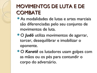 MOVIMENTOS DE LUTA E DE
COMBATE
As modalidades de lutas e artes marciais
 são diferenciadas pelo seu conjunto de
 movimentos de luta.
O Judô utiliza movimentos de agarrar,
 torcer, desequilibrar e imobilizar o
 oponente.
O Karatê os lutadores usam golpes com
 as mãos ou os pés para contundir o
 corpo do adversário.
 