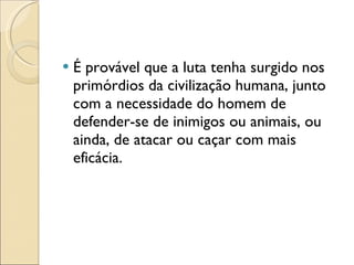 É provável que a luta tenha surgido nos primórdios da civilização humana, junto com a necessidade do homem de defender-se de inimigos ou animais, ou ainda, de atacar ou caçar com mais eficácia. 