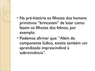 Na pré-história os filhotes dos homens primitivos “brincavam” de lutar como fazem os filhotes dos felinos, por exemplo. Podemos afirmar que: “Além do componente lúdico, existia também um aprendizado imprescindível à sobrevivência”. 