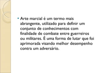 Arte marcial é um termo mais abrangente, utilizado para definir um conjunto de conhecimentos com finalidade de combate entre guerreiros ou militares. É uma forma de lutar que foi aprimorada visando melhor desempenho contra um adversário. 