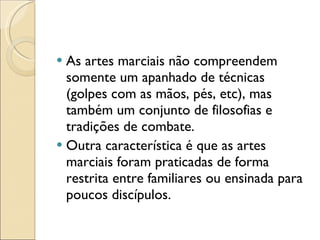 As artes marciais não compreendem somente um apanhado de técnicas (golpes com as mãos, pés, etc), mas também um conjunto de filosofias e tradições de combate. Outra característica é que as artes marciais foram praticadas de forma restrita entre familiares ou ensinada para poucos discípulos. 