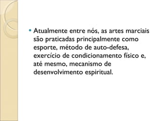 Atualmente entre nós, as artes marciais são praticadas principalmente como esporte, método de auto-defesa, exercício de condicionamento físico e, até mesmo, mecanismo de desenvolvimento espiritual. 