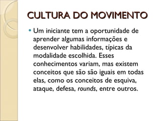 CULTURA DO MOVIMENTO Um iniciante tem a oportunidade de aprender algumas informações e desenvolver habilidades, típicas da modalidade escolhida. Esses conhecimentos variam, mas existem conceitos que são são iguais em todas elas, como os conceitos de esquiva, ataque, defesa,  rounds , entre outros. 