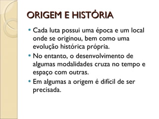 ORIGEM E HISTÓRIA Cada luta possui uma época e um local onde se originou, bem como uma evolução histórica própria.  No entanto, o desenvolvimento de algumas modalidades cruza no tempo e espaço com outras. Em algumas a origem é difícil de ser precisada. 
