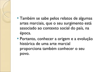 Também se sabe pelos relatos de algumas artes marciais, que o seu surgimento está associado ao contexto social do país, na época. Portanto, conhecer a origem e a evolução histórica de uma arte marcial proporciona também conhecer o seu povo. 