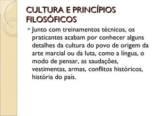 CULTURA E PRINCÍPIOS FILOSÓFICOS Junto com treinamentos técnicos, os praticantes acabam por conhecer alguns detalhes da cultura do povo de origem da arte marcial ou da luta, como a língua, o modo de pensar, as saudações, vestimentas, armas, conflitos históricos, história do país. 