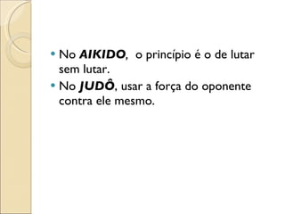 No  AIKIDO ,  o princípio é o de lutar sem lutar. No  JUDÔ , usar a força do oponente contra ele mesmo. 