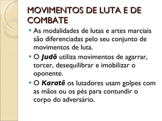 MOVIMENTOS DE LUTA E DE COMBATE As modalidades de lutas e artes marciais são diferenciadas pelo seu conjunto de movimentos de luta. O  Judô  utiliza movimentos de agarrar, torcer, desequilibrar e imobilizar o oponente. O  Karatê  os lutadores usam golpes com as mãos ou os pés para contundir o corpo do adversário. 