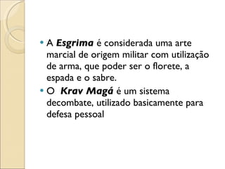 A  Esgrima  é considerada uma arte marcial de origem militar com utilização de arma, que poder ser o florete, a espada e o sabre. O  Krav Magá  é um sistema decombate, utilizado basicamente para defesa pessoal  