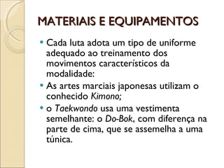 MATERIAIS E EQUIPAMENTOS Cada luta adota um tipo de uniforme adequado ao treinamento dos movimentos característicos da modalidade:  As artes marciais japonesas utilizam o conhecido  Kimono;   o  Taekwondo  usa uma vestimenta semelhante: o  Do-Bok , com diferença na parte de cima, que se assemelha a uma túnica.  