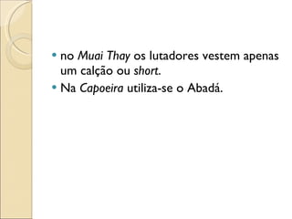 no  Muai Thay  os lutadores vestem apenas um calção ou  short . Na  Capoeira  utiliza-se o Abadá. 