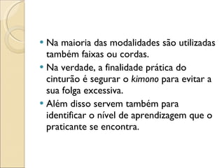 Na maioria das modalidades são utilizadas também faixas ou cordas.  Na verdade, a finalidade prática do cinturão é segurar o  kimono  para evitar a sua folga excessiva. Além disso servem também para  identificar o nível de aprendizagem que o praticante se encontra.  