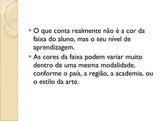 O que conta realmente não é a cor da faixa do aluno, mas o seu nível de aprendizagem.  As cores da faixa podem variar muito dentro de uma mesma modalidade, conforme o país, a região, a academia, ou o estilo da arte. 