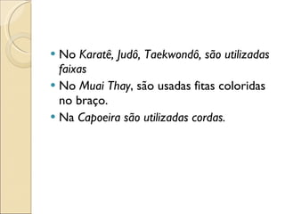 No  Karatê, Judô, Taekwondô, são utilizadas faixas No  Muai Thay , são usadas fitas coloridas no braço. Na  Capoeira são utilizadas cordas. 