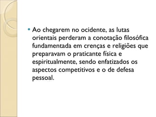 Ao chegarem no ocidente, as lutas orientais perderam a conotação filosófica fundamentada em crenças e religiões que preparavam o praticante física e espiritualmente, sendo enfatizados os aspectos competitivos e o de defesa pessoal. 